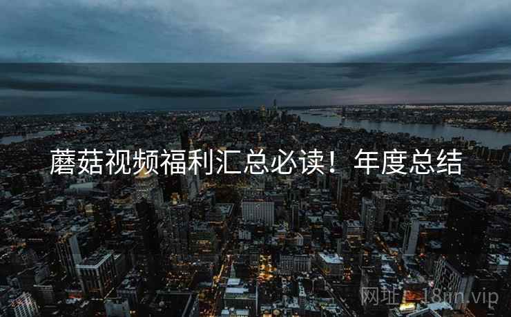 蘑菇视频福利汇总必读！年度总结