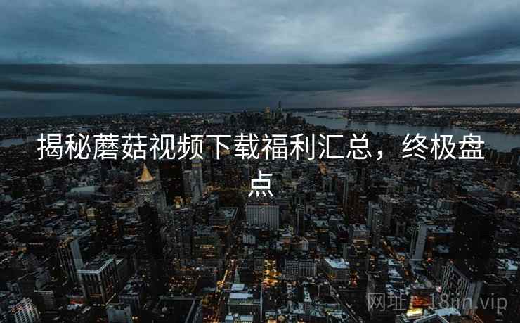 揭秘蘑菇视频下载福利汇总，终极盘点
